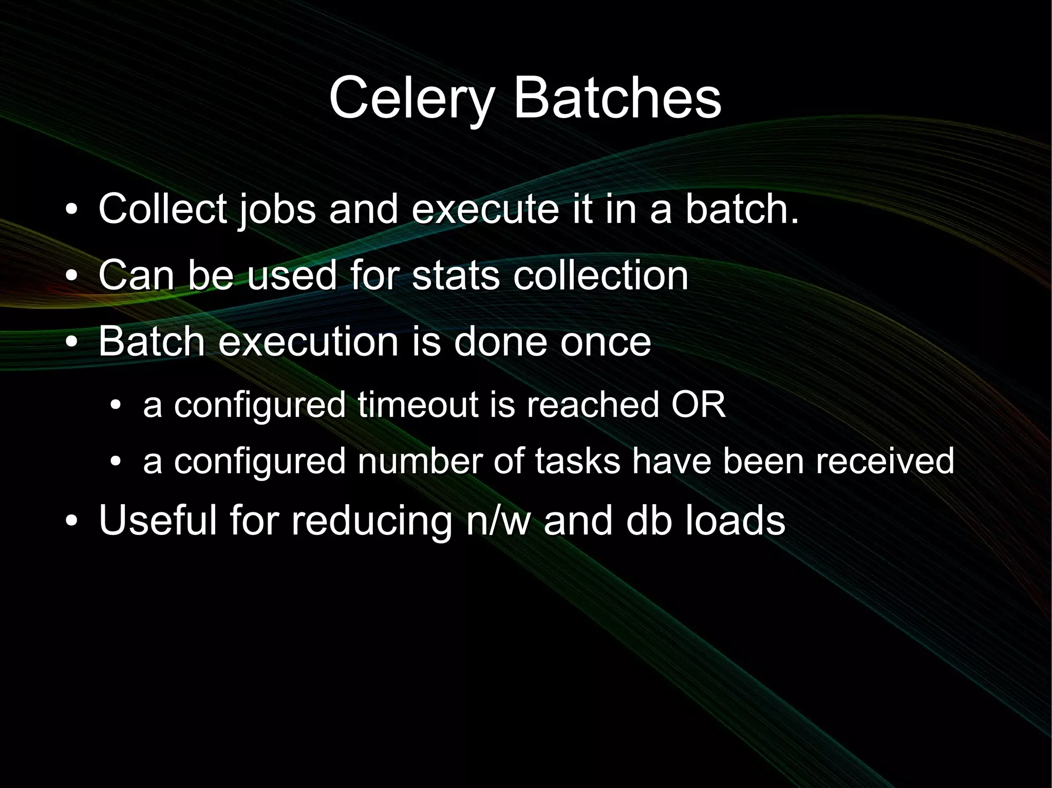 Celery Batches
●   Collect jobs and execute it in a batch.
●   Can be used for stats collection
●   Batch execution is done once
    ●   a configured timeout is reached OR
    ●   a configured number of tasks have been received
●   Useful for reducing n/w and db loads
 