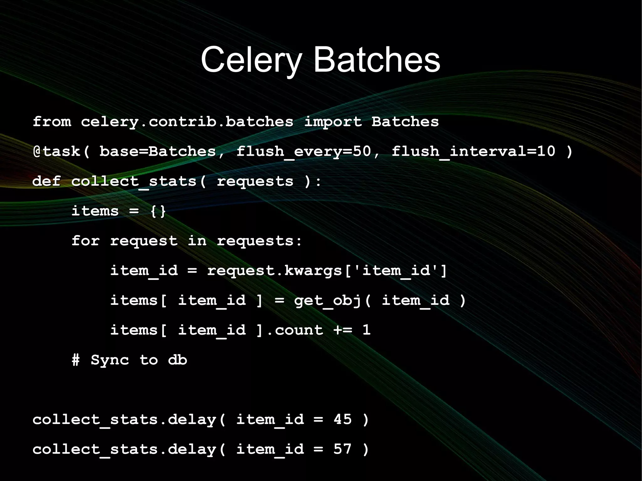 Celery Batches
from celery.contrib.batches import Batches
@task( base=Batches, flush_every=50, flush_interval=10 )
def collect_stats( requests ):
   items = {}
   for request in requests:
       item_id = request.kwargs['item_id']
       items[ item_id ] = get_obj( item_id )
       items[ item_id ].count += 1
   # Sync to db


collect_stats.delay( item_id = 45 )
collect_stats.delay( item_id = 57 )
 