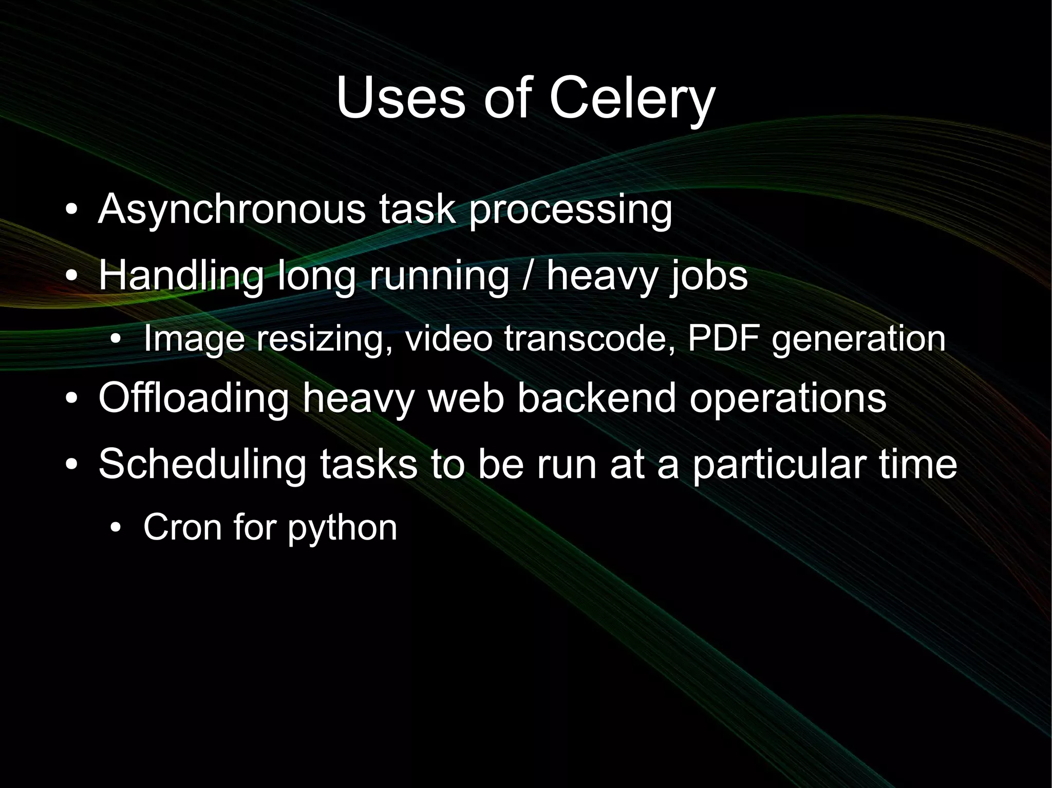 Uses of Celery
●   Asynchronous task processing
●   Handling long running / heavy jobs
    ●   Image resizing, video transcode, PDF generation
●   Offloading heavy web backend operations
●   Scheduling tasks to be run at a particular time
    ●   Cron for python
 