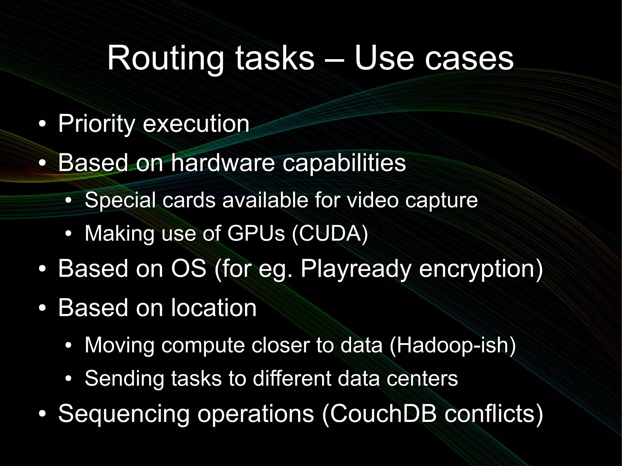 Routing tasks – Use cases
●   Priority execution
●   Based on hardware capabilities
    ●   Special cards available for video capture
    ●   Making use of GPUs (CUDA)
●   Based on OS (for eg. Playready encryption)
●   Based on location
    ●   Moving compute closer to data (Hadoop-ish)
    ●   Sending tasks to different data centers
●   Sequencing operations (CouchDB conflicts)
 