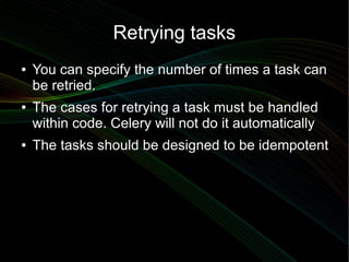 Retrying tasks
●   You can specify the number of times a task can
    be retried.
●   The cases for retrying a task must be handled
    within code. Celery will not do it automatically
●   The tasks should be designed to be idempotent
 