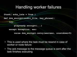 Handling worker failures
@task( acks_late = True )
def drm_encrypt(audio_file, key_phrase):
     try:
          playready.encrypt(...)
     except Exception, exc:
          raise drm_encrypt.retry(exc=exc, countdown=5)



●   This is used where the task must be resend in case of
    worker or node failure
●   The ack message to the message queue is sent after the
    task finishes executing
 