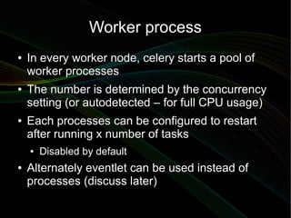 Worker process
●   In every worker node, celery starts a pool of
    worker processes
●   The number is determined by the concurrency
    setting (or autodetected – for full CPU usage)
●   Each processes can be configured to restart
    after running x number of tasks
    ●   Disabled by default
●   Alternately eventlet can be used instead of
    processes (discuss later)
 