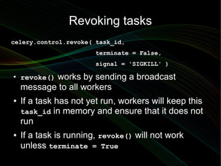 Revoking tasks
celery.control.revoke( task_id,
                        terminate = False,
                        signal = 'SIGKILL' )
●
    revoke() works by sending a broadcast
    message to all workers
●   If a task has not yet run, workers will keep this
    task_id in memory and ensure that it does not
    run
●   If a task is running, revoke() will not work
    unless terminate = True
 