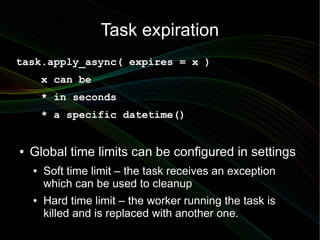 Task expiration
task.apply_async( expires = x )
        x can be
        * in seconds
        * a specific datetime()


●   Global time limits can be configured in settings
    ●   Soft time limit – the task receives an exception
        which can be used to cleanup
    ●   Hard time limit – the worker running the task is
        killed and is replaced with another one.
 