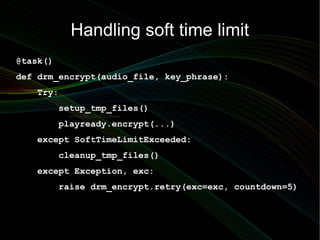 Handling soft time limit
@task()
def drm_encrypt(audio_file, key_phrase):
   Try:
          setup_tmp_files()
           SoftTimeLimitExceeded:

          playready.encrypt(...)
   except SoftTimeLimitExceeded:
          cleanup_tmp_files()
   except Exception, exc:
          raise drm_encrypt.retry(exc=exc, countdown=5)
 