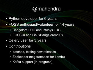 @mahendra
●   Python developer for 6 years
●   FOSS enthusiast/volunteer for 14 years
    ●   Bangalore LUG and Infosys LUG
    ●   FOSS.in and LinuxBangalore/200x
●   Celery user for 3 years
●   Contributions
    ●   patches, testing new releases
    ●   Zookeeper msg transport for kombu
    ●   Kafka support (in-progress)
 