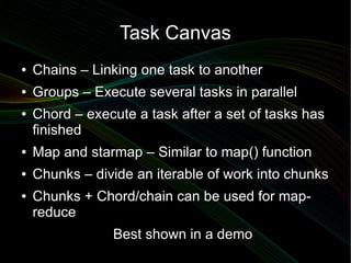 Task Canvas
●   Chains – Linking one task to another
●   Groups – Execute several tasks in parallel
●   Chord – execute a task after a set of tasks has
    finished
●   Map and starmap – Similar to map() function
●   Chunks – divide an iterable of work into chunks
●   Chunks + Chord/chain can be used for map-
    reduce
                Best shown in a demo
 