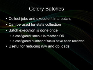 Celery Batches
●   Collect jobs and execute it in a batch.
●   Can be used for stats collection
●   Batch execution is done once
    ●   a configured timeout is reached OR
    ●   a configured number of tasks have been received
●   Useful for reducing n/w and db loads
 