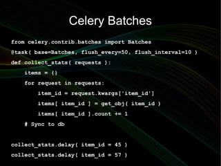 Celery Batches
from celery.contrib.batches import Batches
@task( base=Batches, flush_every=50, flush_interval=10 )
def collect_stats( requests ):
   items = {}
   for request in requests:
       item_id = request.kwargs['item_id']
       items[ item_id ] = get_obj( item_id )
       items[ item_id ].count += 1
   # Sync to db


collect_stats.delay( item_id = 45 )
collect_stats.delay( item_id = 57 )
 