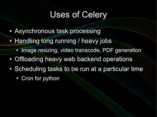 Uses of Celery
●   Asynchronous task processing
●   Handling long running / heavy jobs
    ●   Image resizing, video transcode, PDF generation
●   Offloading heavy web backend operations
●   Scheduling tasks to be run at a particular time
    ●   Cron for python
 