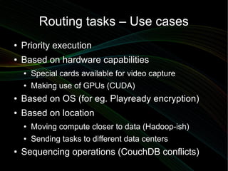 Routing tasks – Use cases
●   Priority execution
●   Based on hardware capabilities
    ●   Special cards available for video capture
    ●   Making use of GPUs (CUDA)
●   Based on OS (for eg. Playready encryption)
●   Based on location
    ●   Moving compute closer to data (Hadoop-ish)
    ●   Sending tasks to different data centers
●   Sequencing operations (CouchDB conflicts)
 