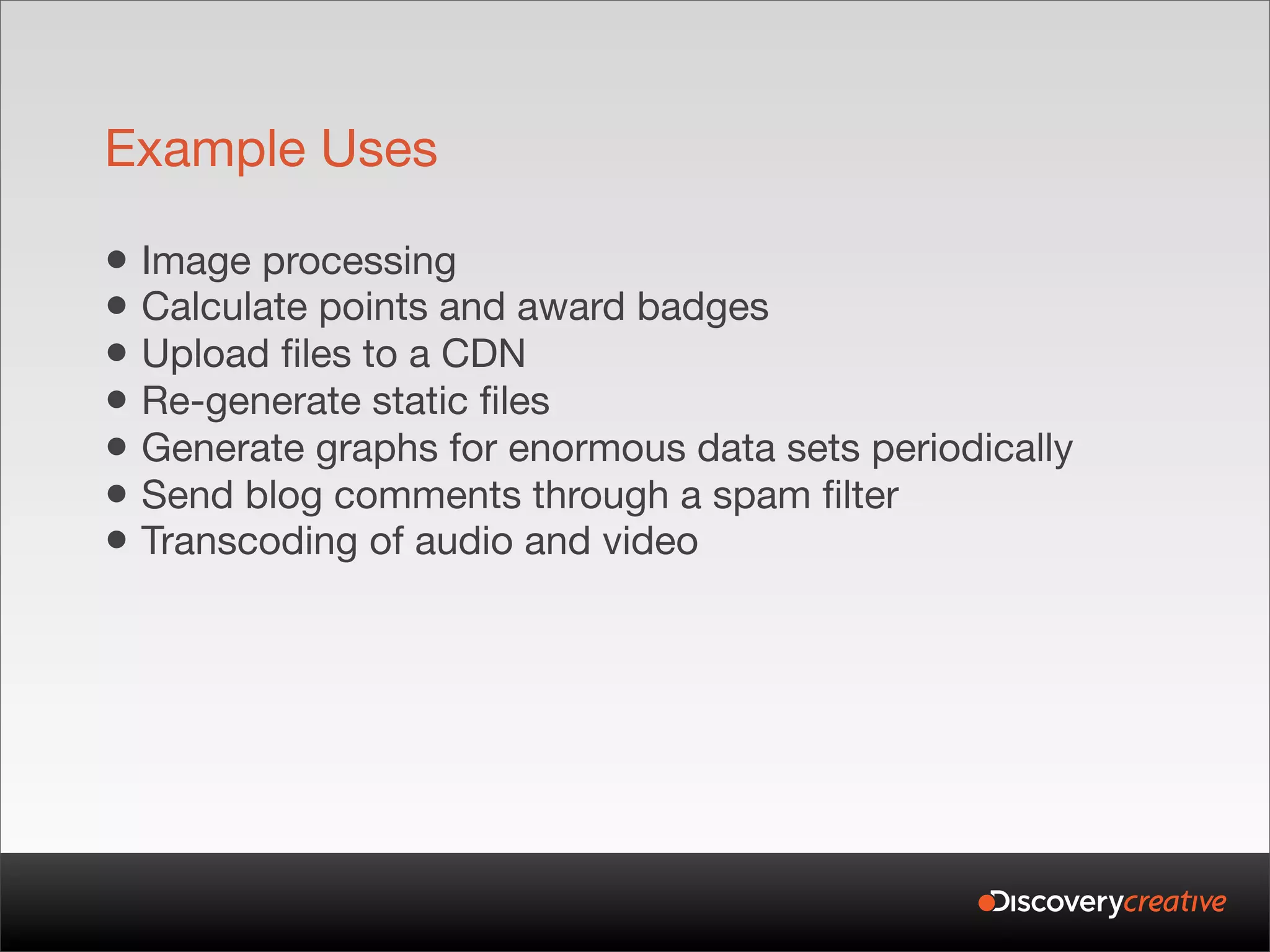 Example Uses

• Image processing
• Calculate points and award badges
• Upload files to a CDN
• Re-generate static files
• Generate graphs for enormous data sets periodically
• Send blog comments through a spam filter
• Transcoding of audio and video
 