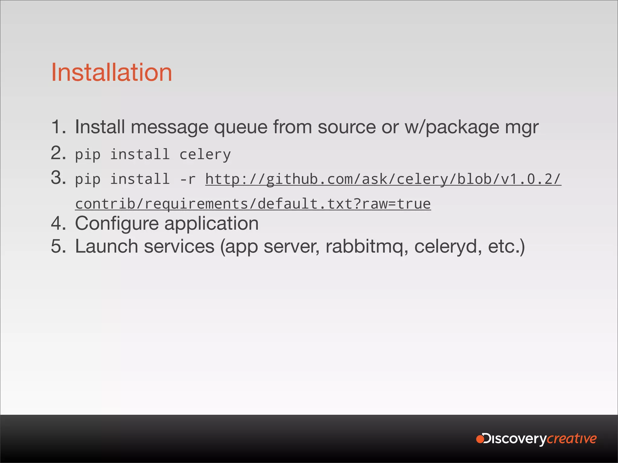 Installation

1. Install message queue from source or w/package mgr
2. pip install celery
3. pip install -r http://github.com/ask/celery/blob/v1.0.2/
  contrib/requirements/default.txt?raw=true
4. Configure application
5. Launch services (app server, rabbitmq, celeryd, etc.)
 