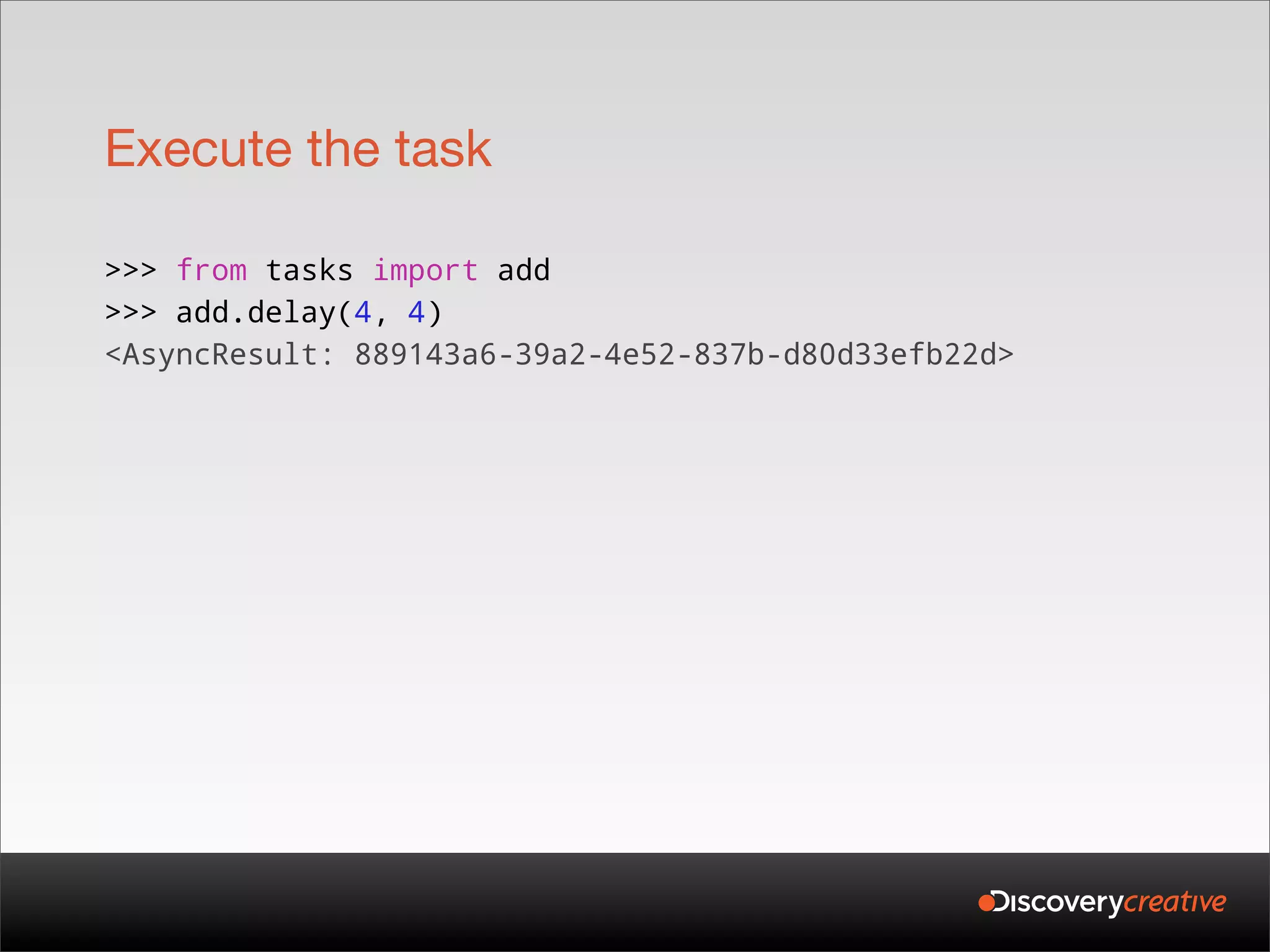 Execute the task

>>> from tasks import add
>>> add.delay(4, 4)
<AsyncResult: 889143a6-39a2-4e52-837b-d80d33efb22d>
 