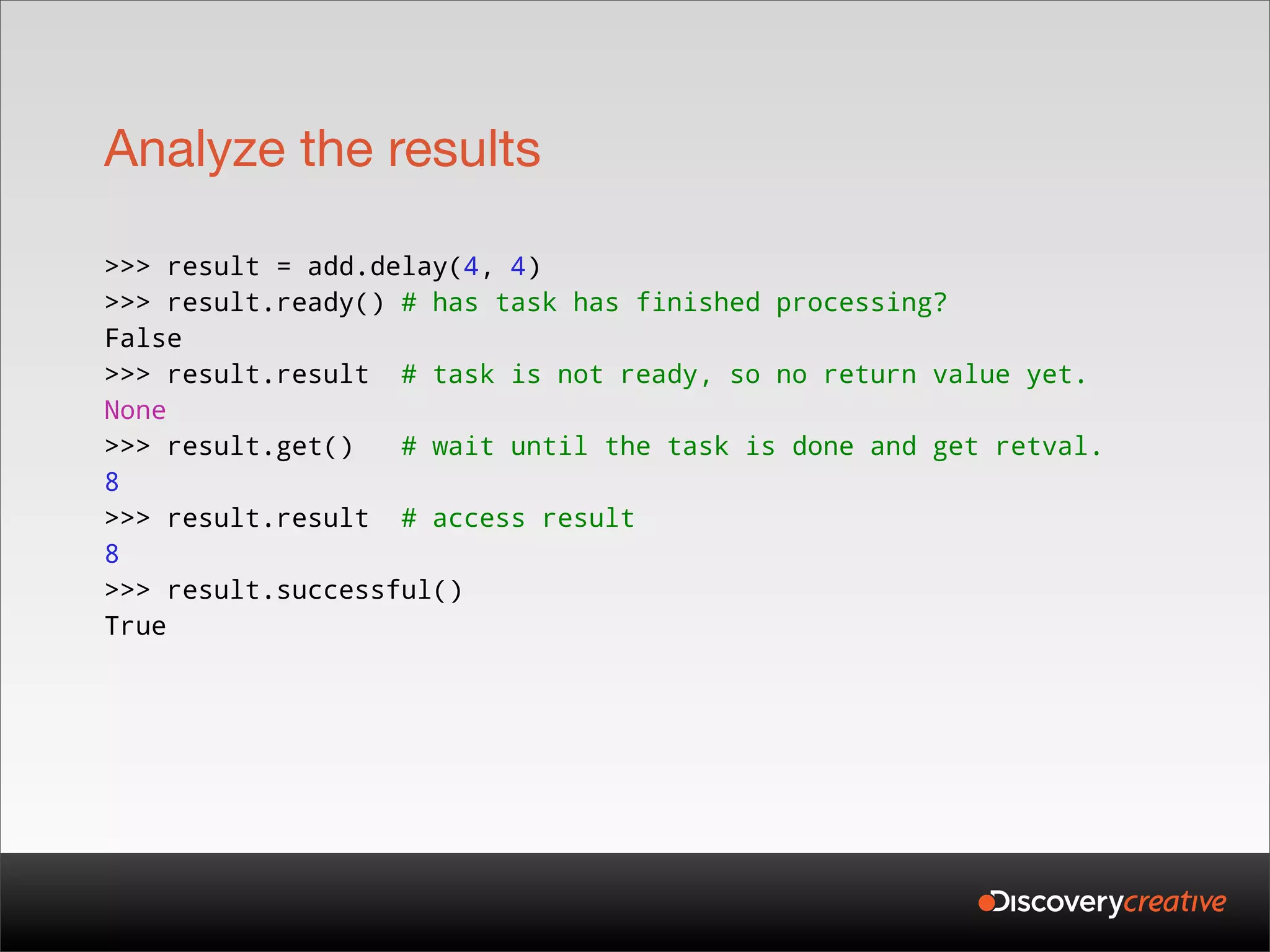 Analyze the results

>>> result = add.delay(4, 4)
>>> result.ready() # has task has finished processing?
False
>>> result.result # task is not ready, so no return value yet.
None
>>> result.get()   # wait until the task is done and get retval.
8
>>> result.result # access result
8
>>> result.successful()
True
 