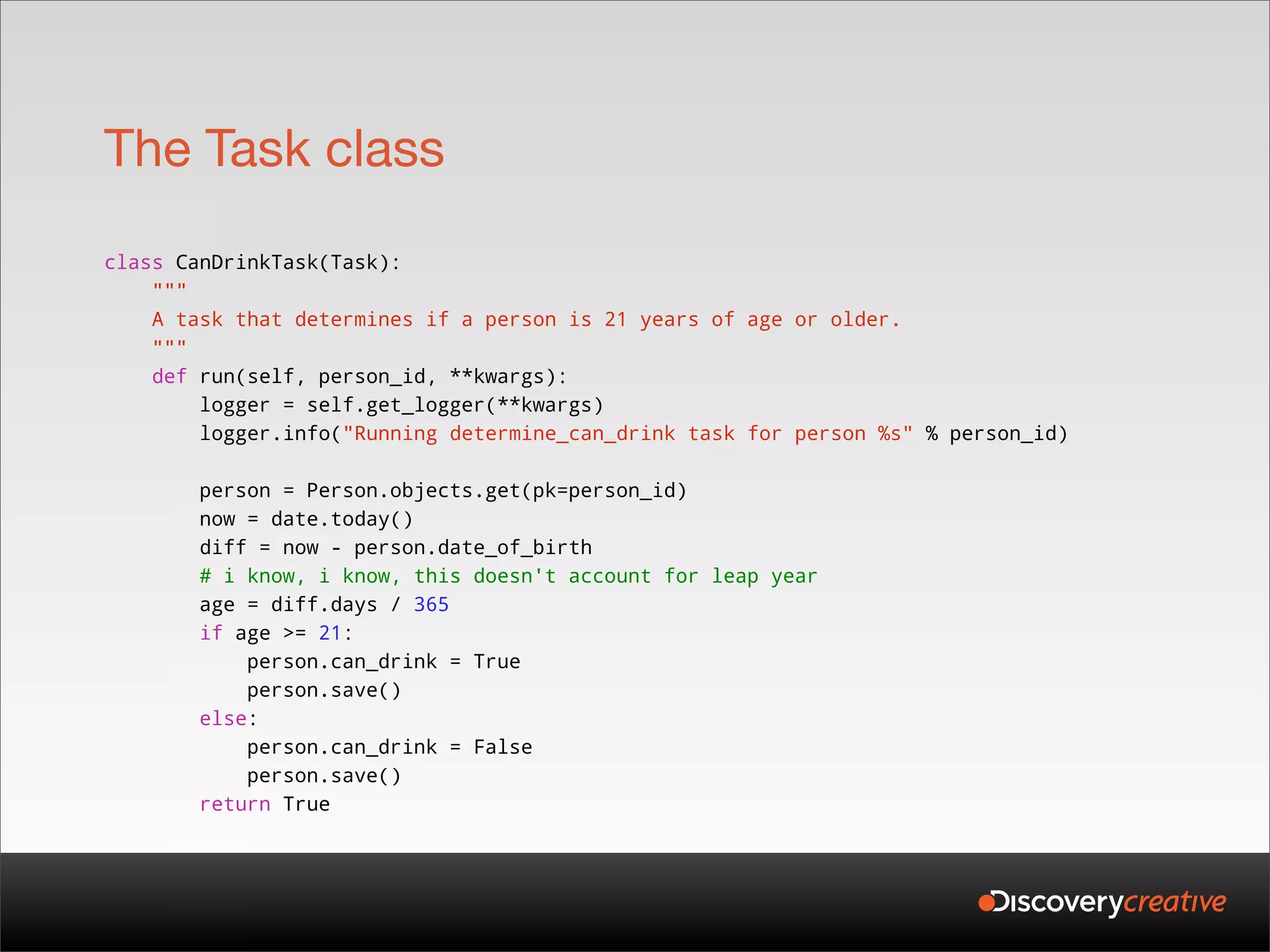 The Task class
class CanDrinkTask(Task):
    """
    A task that determines if a person is 21 years of age or older.
    """
    def run(self, person_id, **kwargs):
        logger = self.get_logger(**kwargs)
        logger.info("Running determine_can_drink task for person %s" % person_id)

       person = Person.objects.get(pk=person_id)
       now = date.today()
       diff = now - person.date_of_birth
       # i know, i know, this doesn't account for leap year
       age = diff.days / 365
       if age >= 21:
           person.can_drink = True
           person.save()
       else:
           person.can_drink = False
           person.save()
       return True
 