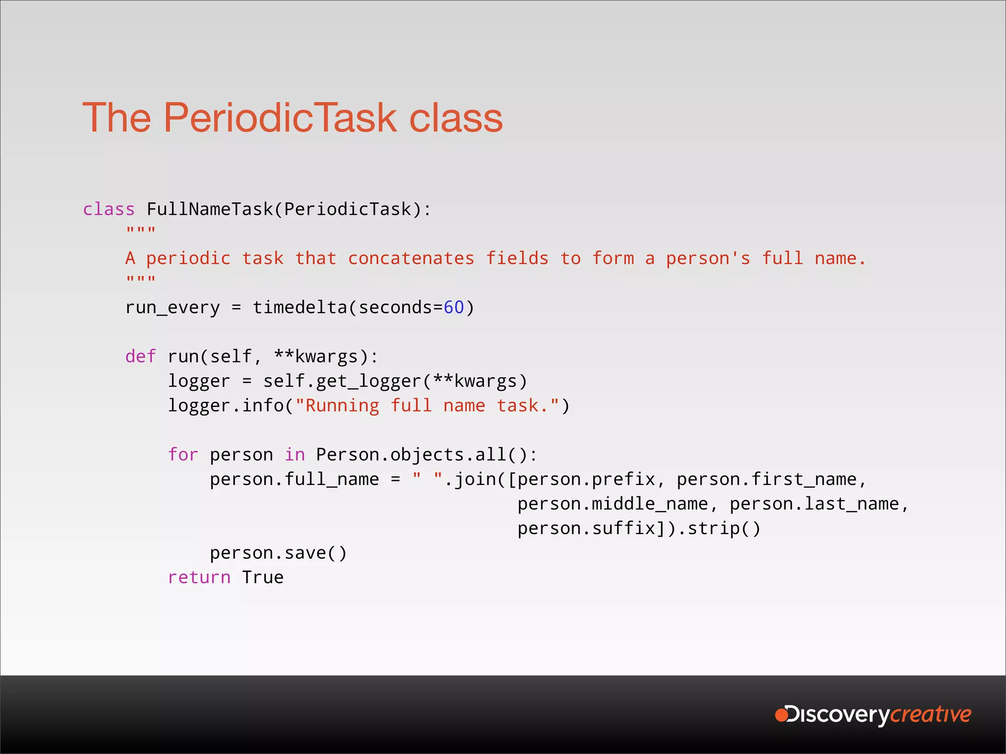 The PeriodicTask class

class FullNameTask(PeriodicTask):
    """
    A periodic task that concatenates fields to form a person's full name.
    """
    run_every = timedelta(seconds=60)

    def run(self, **kwargs):
        logger = self.get_logger(**kwargs)
        logger.info("Running full name task.")

        for person in Person.objects.all():
            person.full_name = " ".join([person.prefix, person.first_name,
                                         person.middle_name, person.last_name,
                                         person.suffix]).strip()
            person.save()
        return True
 