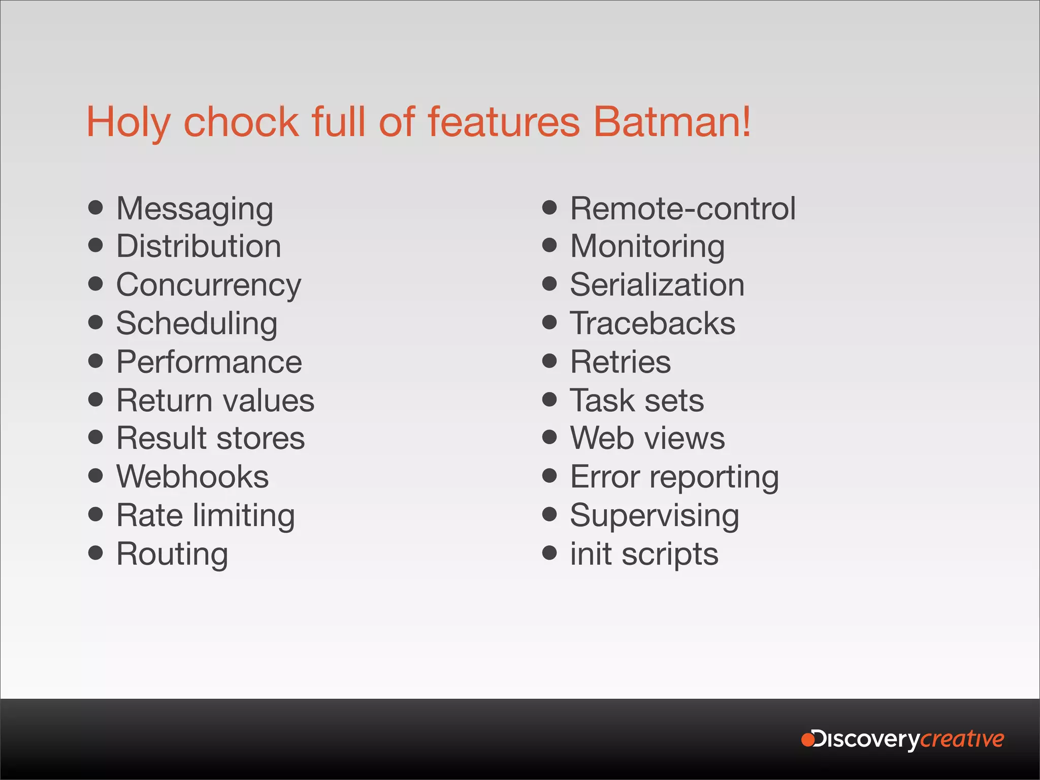 Holy chock full of features Batman!

• Messaging            • Remote-control
• Distribution         • Monitoring
• Concurrency          • Serialization
• Scheduling           • Tracebacks
• Performance          • Retries
• Return values        • Task sets
• Result stores        • Web views
• Webhooks             • Error reporting
• Rate limiting        • Supervising
• Routing              • init scripts
 