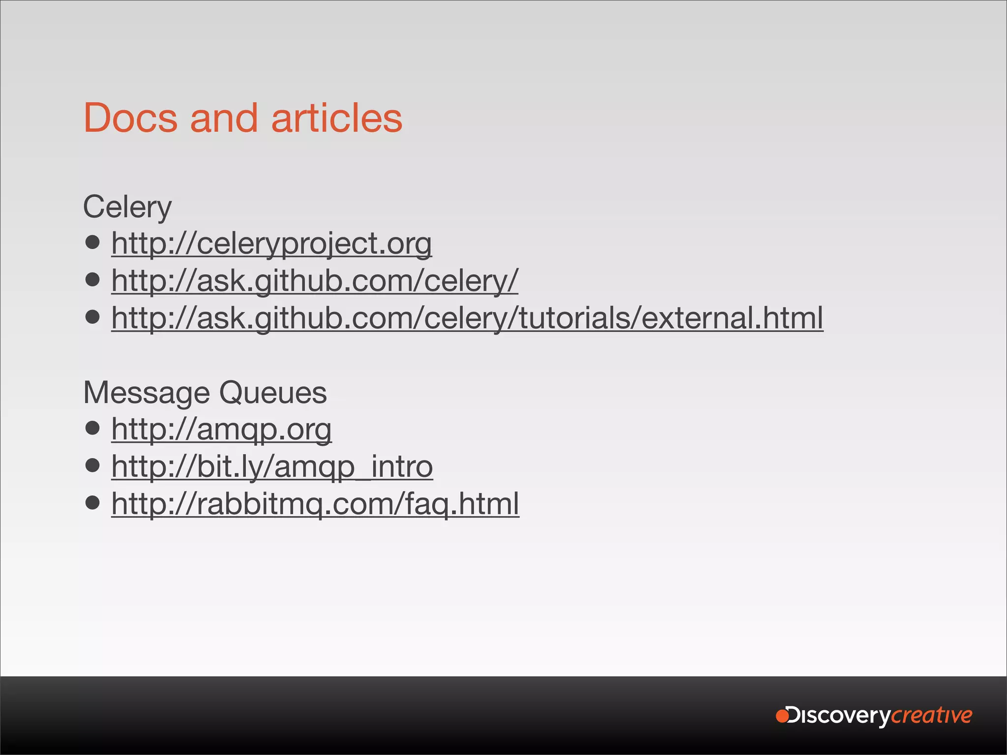 Docs and articles

Celery
• http://celeryproject.org
• http://ask.github.com/celery/
• http://ask.github.com/celery/tutorials/external.html
Message Queues
• http://amqp.org
• http://bit.ly/amqp_intro
• http://rabbitmq.com/faq.html
 