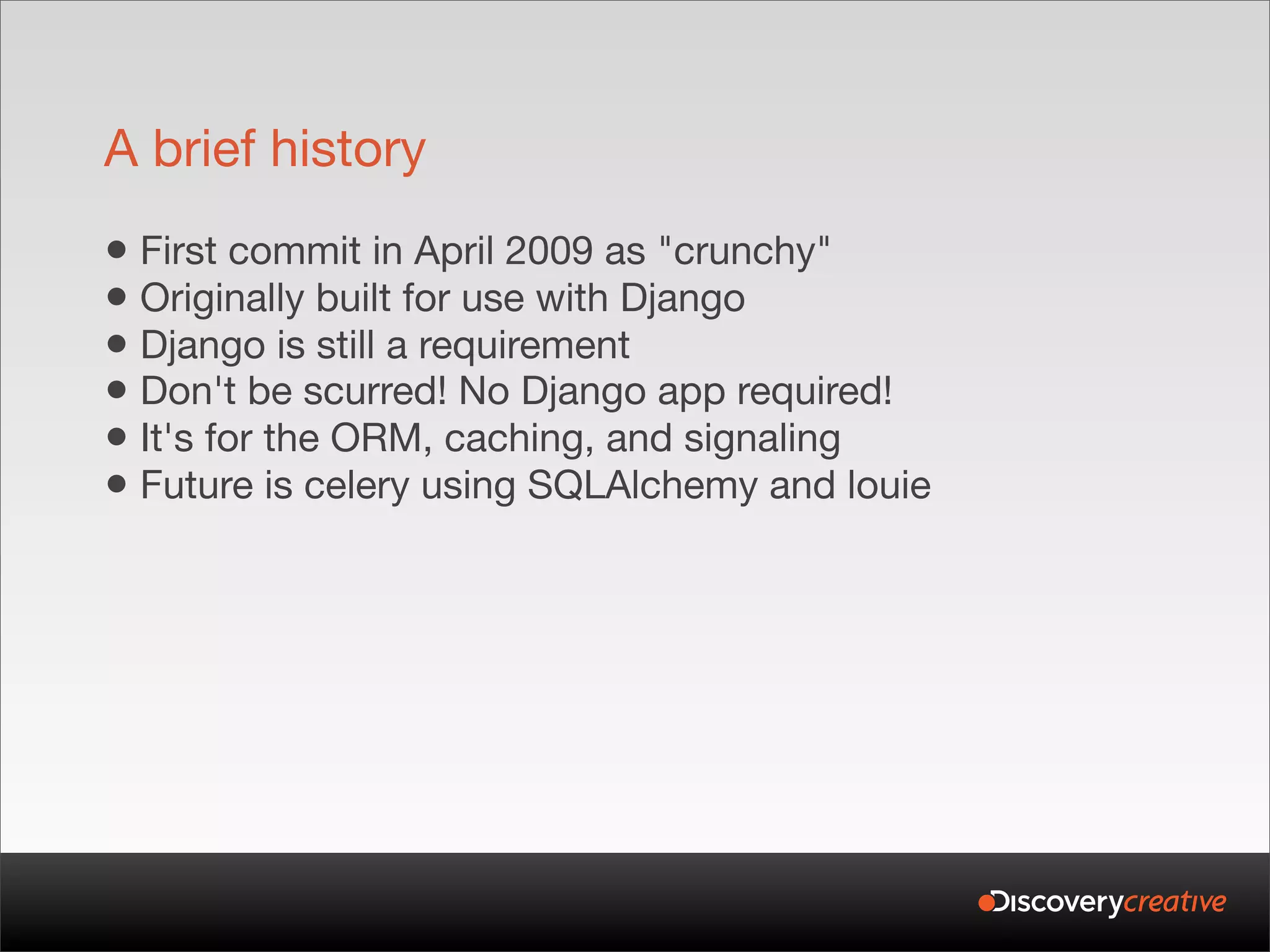 A brief history
• First commit in April 2009 as "crunchy"
• Originally built for use with Django
• Django is still a requirement
• Don't be scurred! No Django app required!
• It's for the ORM, caching, and signaling
• Future is celery using SQLAlchemy and louie
 