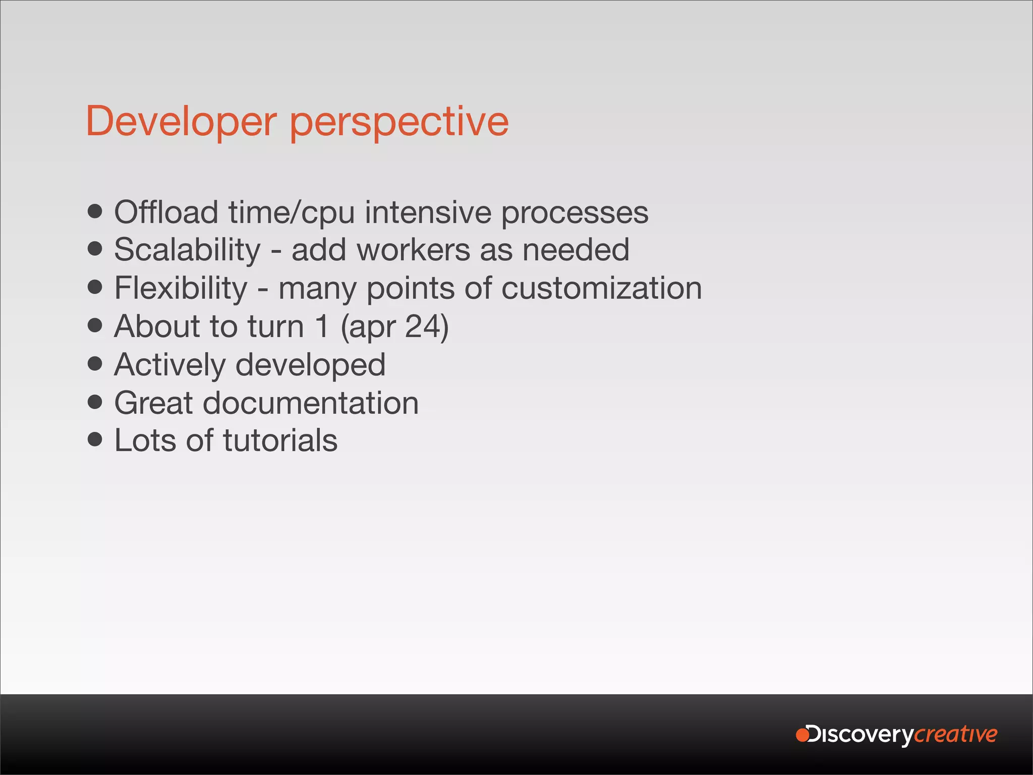 Developer perspective

• Offload time/cpu intensive processes
• Scalability - add workers as needed
• Flexibility - many points of customization
• About to turn 1 (apr 24)
• Actively developed
• Great documentation
• Lots of tutorials
 