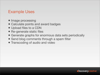 Example Uses

• Image processing
• Calculate points and award badges
• Upload files to a CDN
• Re-generate static files
• Generate graphs for enormous data sets periodically
• Send blog comments through a spam filter
• Transcoding of audio and video
 