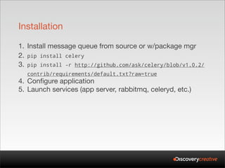 Installation

1. Install message queue from source or w/package mgr
2. pip install celery
3. pip install -r http://github.com/ask/celery/blob/v1.0.2/
  contrib/requirements/default.txt?raw=true
4. Configure application
5. Launch services (app server, rabbitmq, celeryd, etc.)
 