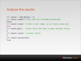 Analyze the results

>>> result = add.delay(4, 4)
>>> result.ready() # has task has finished processing?
False
>>> result.result # task is not ready, so no return value yet.
None
>>> result.get()   # wait until the task is done and get retval.
8
>>> result.result # access result
8
>>> result.successful()
True
 