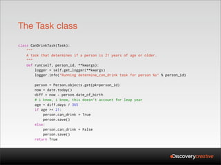 The Task class
class CanDrinkTask(Task):
    """
    A task that determines if a person is 21 years of age or older.
    """
    def run(self, person_id, **kwargs):
        logger = self.get_logger(**kwargs)
        logger.info("Running determine_can_drink task for person %s" % person_id)

       person = Person.objects.get(pk=person_id)
       now = date.today()
       diff = now - person.date_of_birth
       # i know, i know, this doesn't account for leap year
       age = diff.days / 365
       if age >= 21:
           person.can_drink = True
           person.save()
       else:
           person.can_drink = False
           person.save()
       return True
 