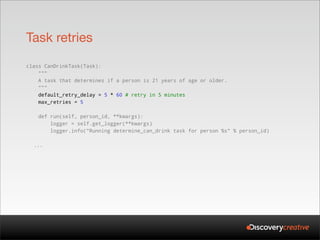 Task retries
class CanDrinkTask(Task):
    """
    A task that determines if a person is 21 years of age or older.
    """
    default_retry_delay = 5 * 60 # retry in 5 minutes
    max_retries = 5

   def run(self, person_id, **kwargs):
       logger = self.get_logger(**kwargs)
       logger.info("Running determine_can_drink task for person %s" % person_id)

  ...
 