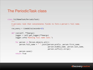 The PeriodicTask class

class FullNameTask(PeriodicTask):
    """
    A periodic task that concatenates fields to form a person's full name.
    """
    run_every = timedelta(seconds=60)

    def run(self, **kwargs):
        logger = self.get_logger(**kwargs)
        logger.info("Running full name task.")

        for person in Person.objects.all():
            person.full_name = " ".join([person.prefix, person.first_name,
                                         person.middle_name, person.last_name,
                                         person.suffix]).strip()
            person.save()
        return True
 