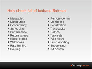 Holy chock full of features Batman!

• Messaging            • Remote-control
• Distribution         • Monitoring
• Concurrency          • Serialization
• Scheduling           • Tracebacks
• Performance          • Retries
• Return values        • Task sets
• Result stores        • Web views
• Webhooks             • Error reporting
• Rate limiting        • Supervising
• Routing              • init scripts
 
