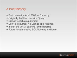 A brief history
• First commit in April 2009 as "crunchy"
• Originally built for use with Django
• Django is still a requirement
• Don't be scurred! No Django app required!
• It's for the ORM, caching, and signaling
• Future is celery using SQLAlchemy and louie
 