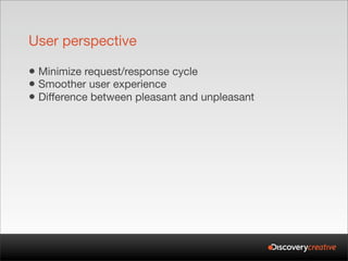 User perspective

• Minimize request/response cycle
• Smoother user experience
• Difference between pleasant and unpleasant
 