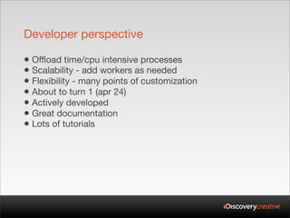 Developer perspective

• Offload time/cpu intensive processes
• Scalability - add workers as needed
• Flexibility - many points of customization
• About to turn 1 (apr 24)
• Actively developed
• Great documentation
• Lots of tutorials
 