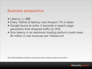 Business perspective

• Latency == $$$
• Every 100ms of latency cost Amazon 1% in sales
• Google found an extra .5 seconds in search page
    generation time dropped traffic by 20%
•   5ms latency in an electronic trading platform could mean
    $4 million in lost revenues per millisecond




http://highscalability.com/latency-everywhere-and-it-costs-you-sales-how-crush-it
 