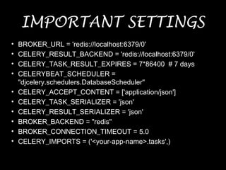 IMPORTANT SETTINGS
• BROKER_URL = 'redis://localhost:6379/0'
• CELERY_RESULT_BACKEND = 'redis://localhost:6379/0'
• CELERY_TASK_RESULT_EXPIRES = 7*86400 # 7 days
• CELERYBEAT_SCHEDULER =
"djcelery.schedulers.DatabaseScheduler"
• CELERY_ACCEPT_CONTENT = ['application/json']
• CELERY_TASK_SERIALIZER = 'json'
• CELERY_RESULT_SERIALIZER = 'json'
• BROKER_BACKEND = "redis"
• BROKER_CONNECTION_TIMEOUT = 5.0
• CELERY_IMPORTS = ('<your-app-name>.tasks',)
 