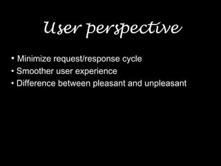 User perspective
• Minimize request/response cycle
• Smoother user experience
• Difference between pleasant and unpleasant
 