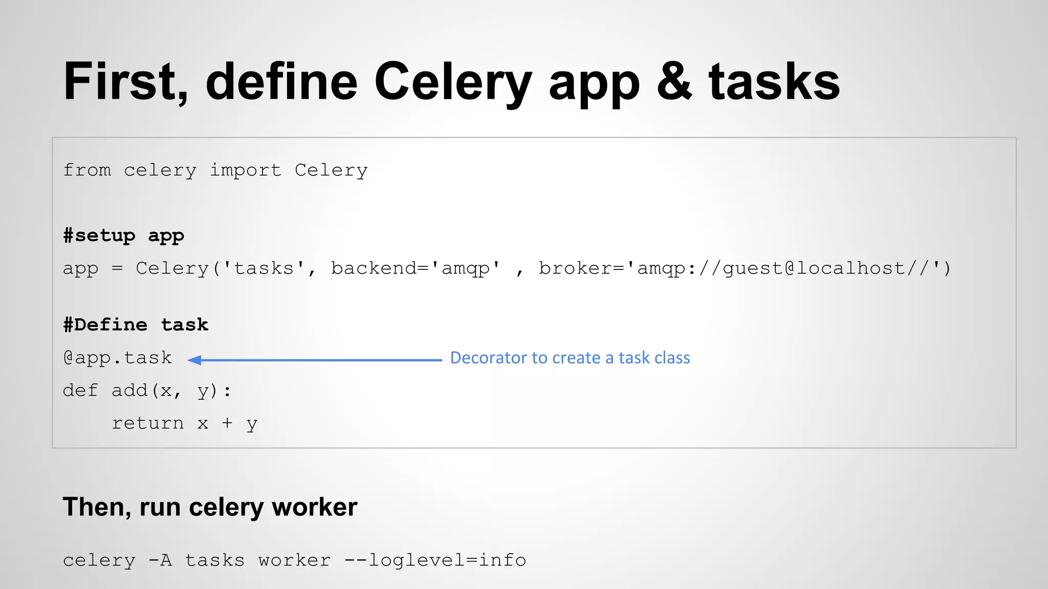First, define Celery app & tasks
from celery import Celery
#setup app
app = Celery('tasks', backend='amqp' , broker='amqp://guest@localhost//')
#Define task
@app.task
def add(x, y):
return x + y
Then, run celery worker
celery -A tasks worker --loglevel=info
Decorator to create a task class
 