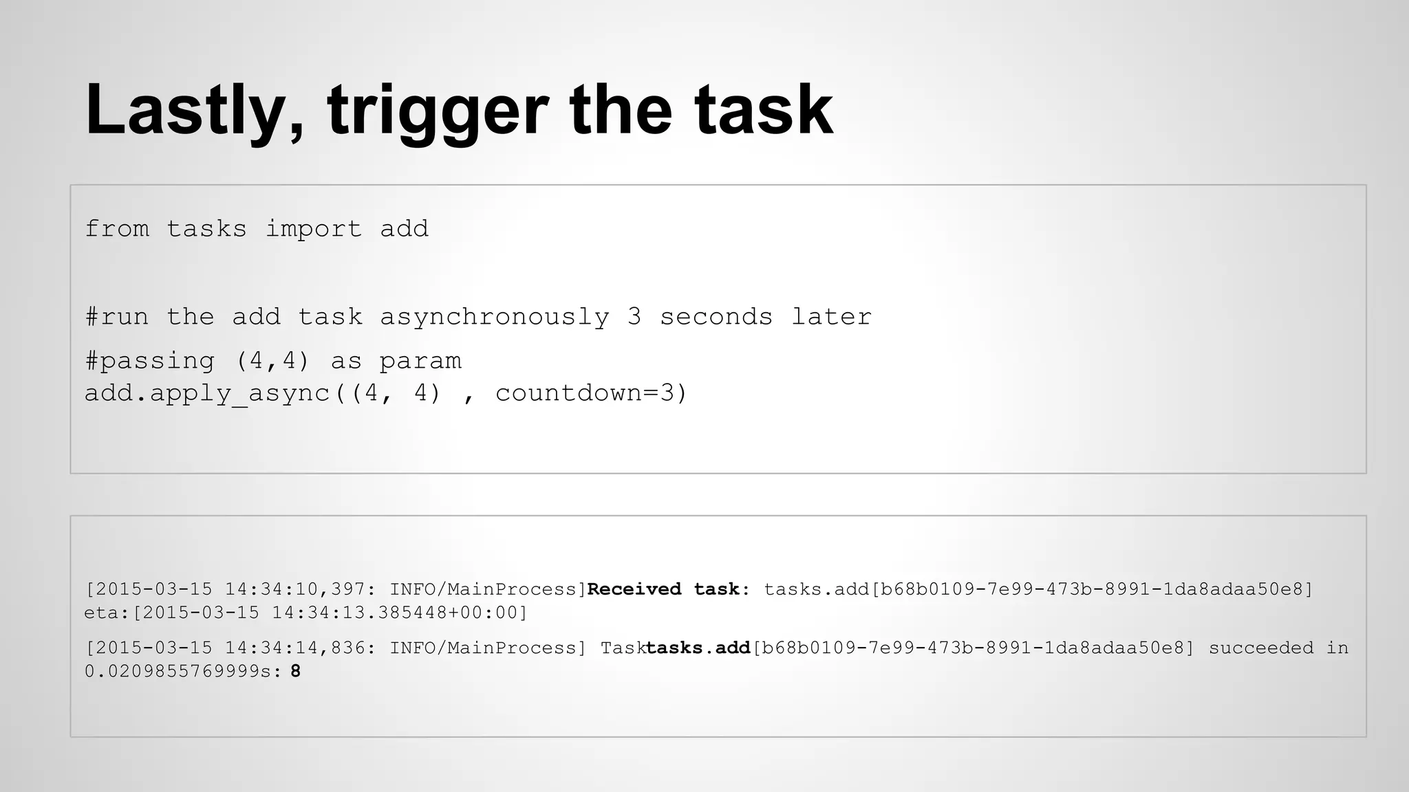 Lastly, trigger the task
from tasks import add
#run the add task asynchronously 3 seconds later
#passing (4,4) as param
add.apply_async((4, 4) , countdown=3)
[2015-03-15 14:34:10,397: INFO/MainProcess]Received task: tasks.add[b68b0109-7e99-473b-8991-1da8adaa50e8]
eta:[2015-03-15 14:34:13.385448+00:00]
[2015-03-15 14:34:14,836: INFO/MainProcess] Tasktasks.add[b68b0109-7e99-473b-8991-1da8adaa50e8] succeeded in
0.0209855769999s: 8
 