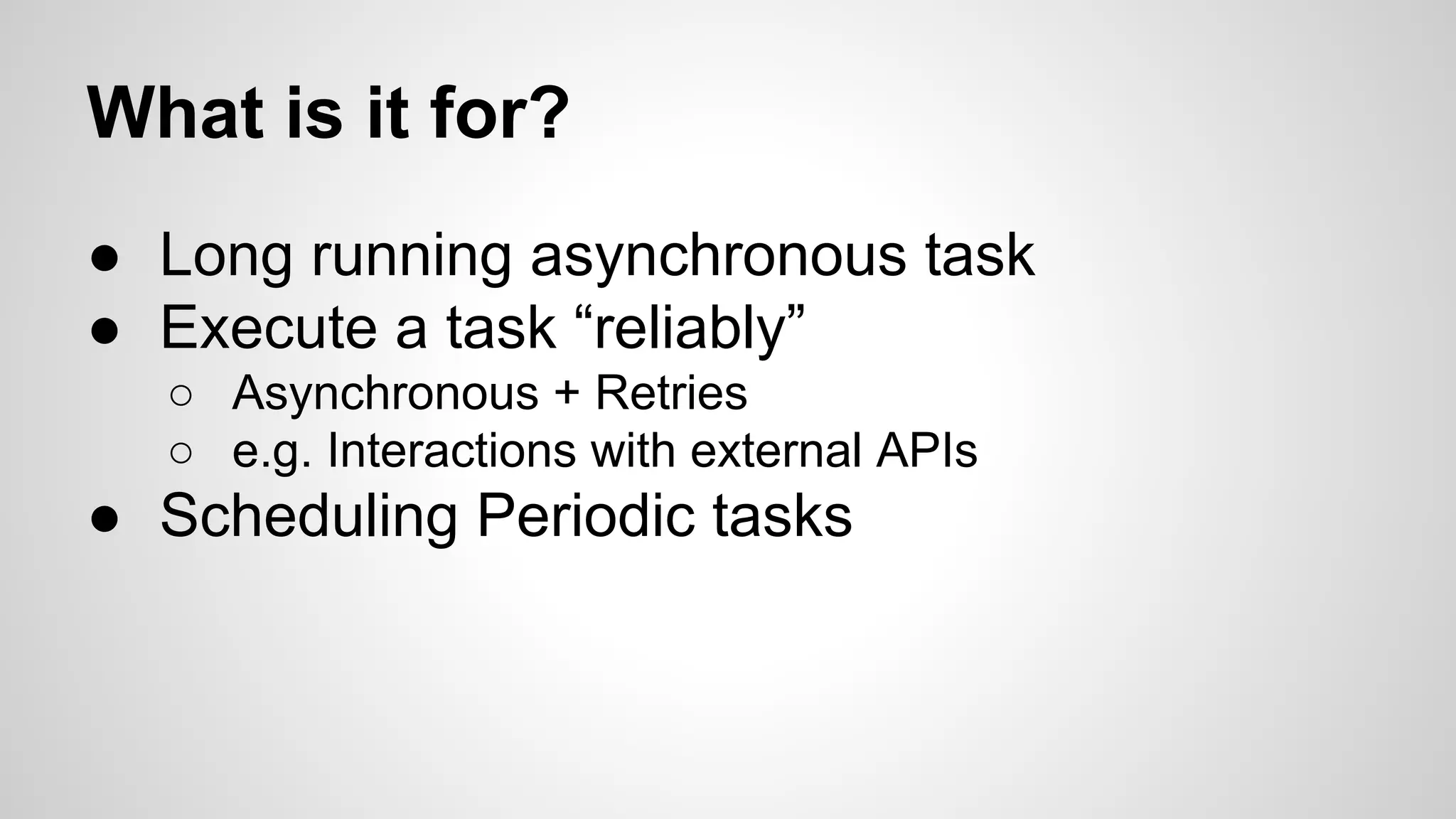 What is it for?
● Long running asynchronous task
● Execute a task “reliably”
○ Asynchronous + Retries
○ e.g. Interactions with external APIs
● Scheduling Periodic tasks
 
