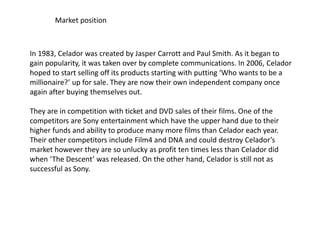 Market position
In 1983, Celador was created by Jasper Carrott and Paul Smith. As it began to
gain popularity, it was taken over by complete communications. In 2006, Celador
hoped to start selling off its products starting with putting ‘Who wants to be a
millionaire?’ up for sale. They are now their own independent company once
again after buying themselves out.
They are in competition with ticket and DVD sales of their films. One of the
competitors are Sony entertainment which have the upper hand due to their
higher funds and ability to produce many more films than Celador each year.
Their other competitors include Film4 and DNA and could destroy Celador’s
market however they are so unlucky as profit ten times less than Celador did
when ‘The Descent’ was released. On the other hand, Celador is still not as
successful as Sony.
 