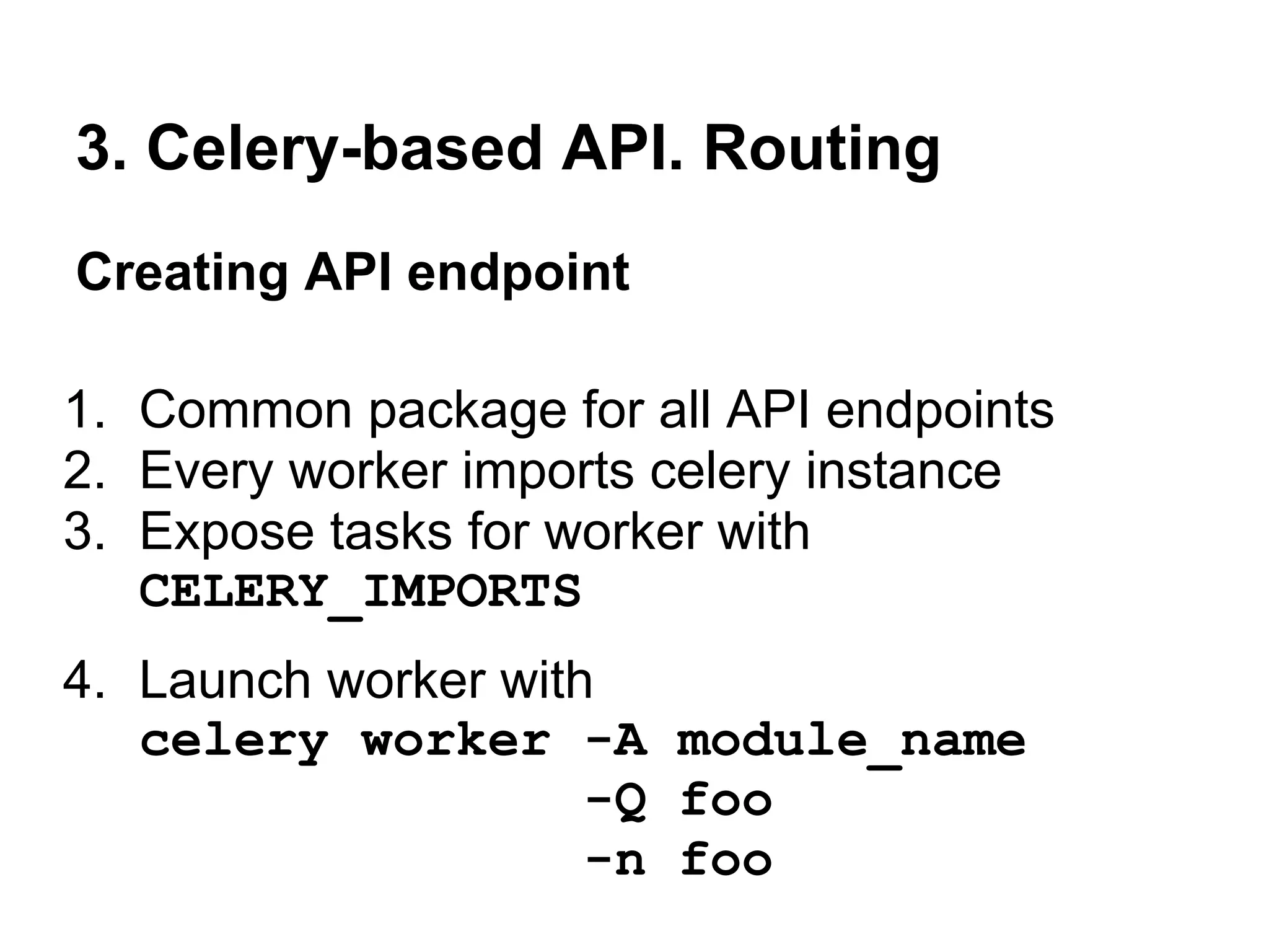 3. Celery-based API. Routing
Creating API endpoint

1. Common package for all API endpoints
2. Every worker imports celery instance
3. Expose tasks for worker with
   CELERY_IMPORTS
4. Launch worker with
   celery worker -A module_name
                     -Q foo
                     -n foo
 