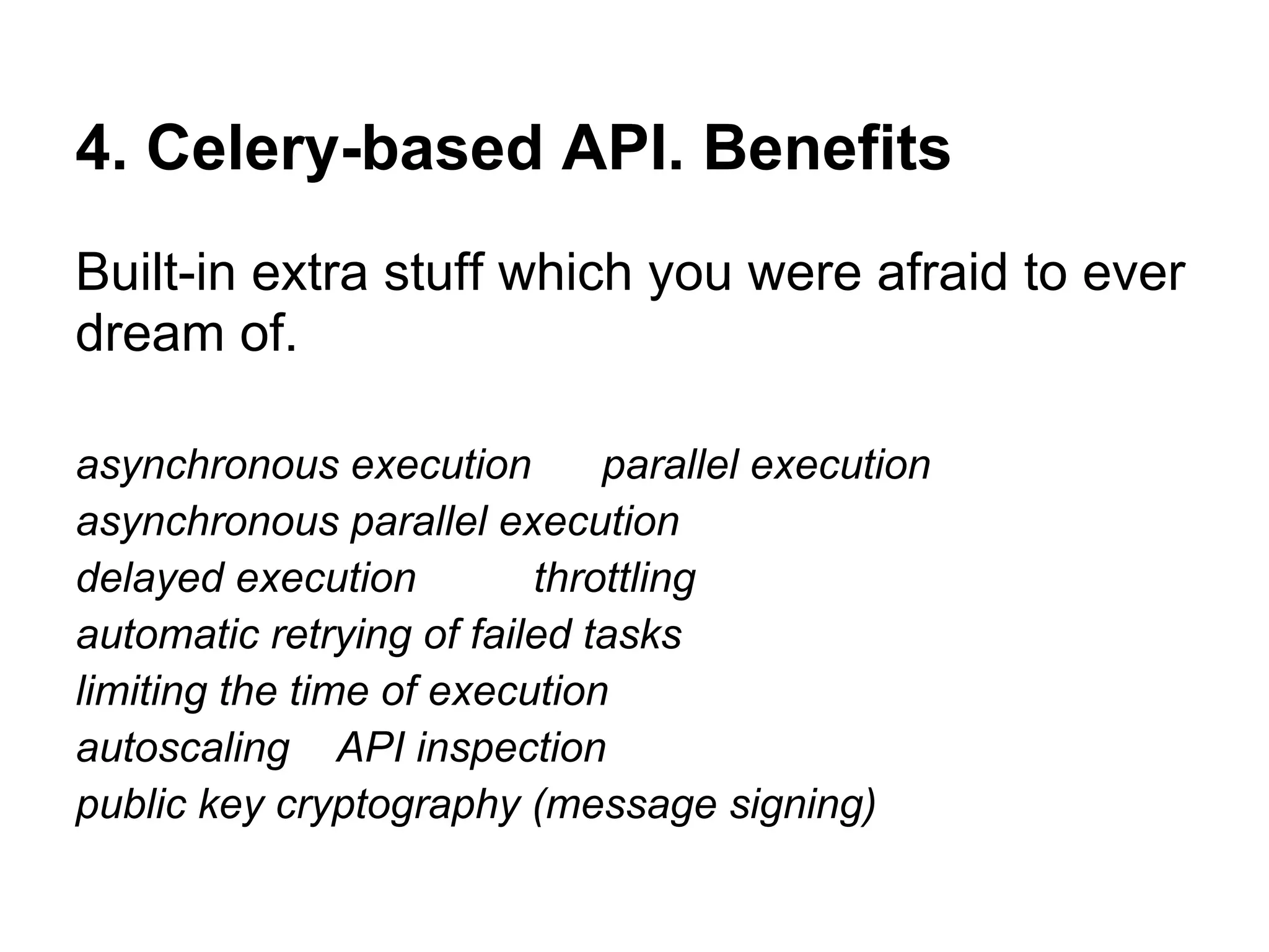 4. Celery-based API. Benefits
Built-in extra stuff which you were afraid to ever
dream of.

asynchronous execution        parallel execution
asynchronous parallel execution
delayed execution         throttling
automatic retrying of failed tasks
limiting the time of execution
autoscaling API inspection
public key cryptography (message signing)
 