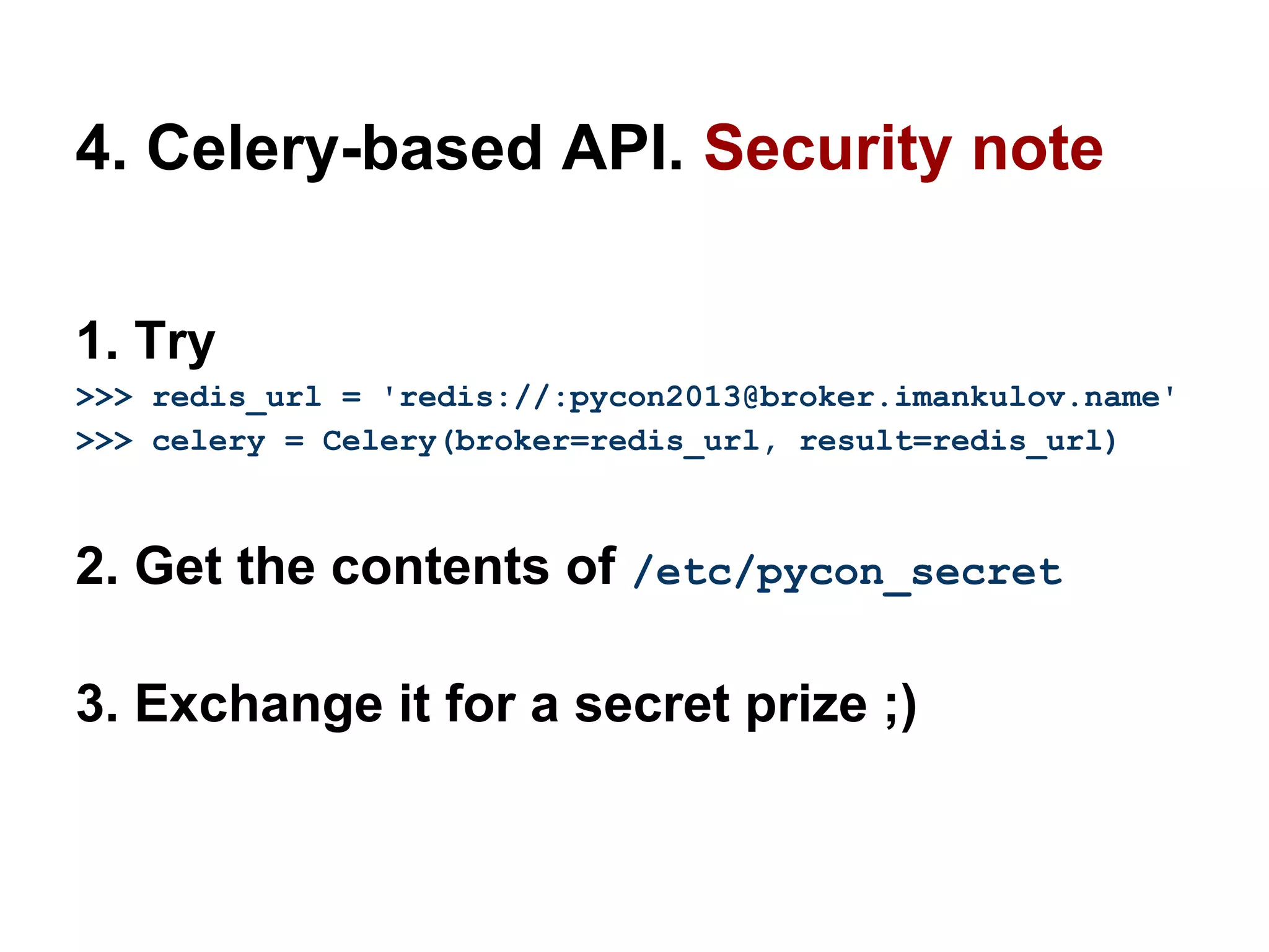 4. Celery-based API. Security note

1. Try
>>> redis_url = 'redis://:pycon2013@broker.imankulov.name'
>>> celery = Celery(broker=redis_url, result=redis_url)



2. Get the contents of /etc/pycon_secret

3. Exchange it for a secret prize ;)
 