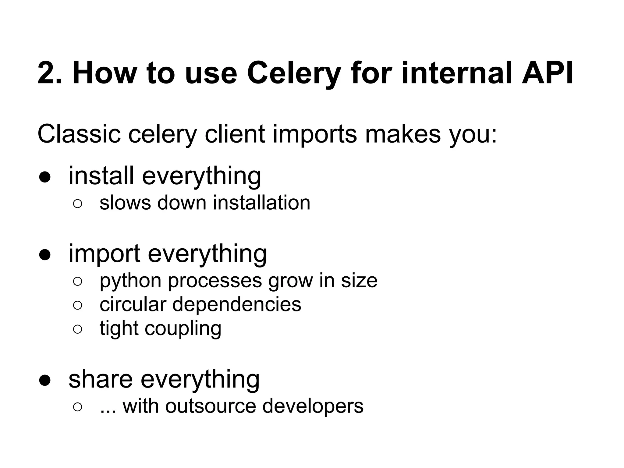 2. How to use Celery for internal API
Classic celery client imports makes you:
● install everything
   ○ slows down installation

● import everything
   ○ python processes grow in size
   ○ circular dependencies
   ○ tight coupling

● share everything
   ○ ... with outsource developers
 