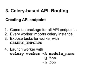 3. Celery-based API. Routing
Creating API endpoint

1. Common package for all API endpoints
2. Every worker imports celery instance
3. Expose tasks for worker with
   CELERY_IMPORTS
4. Launch worker with
   celery worker -A module_name
                     -Q foo
                     -n foo
 