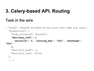 3. Celery-based API. Routing
Task in the wire
{ "body": <base64 encoded string with task name and args>,
  "properties": {
     "body_encoding": "base64",
     "delivery_info": {
        "priority": 0, "routing_key": "foo", "exchange":
"foo"
     },
     "delivery_mode": 2,
     "delivery_tag": <UUID>
  },
  ...}
 