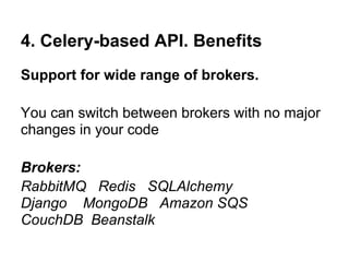 4. Celery-based API. Benefits
Support for wide range of brokers.

You can switch between brokers with no major
changes in your code

Brokers:
RabbitMQ Redis SQLAlchemy
Django MongoDB Amazon SQS
CouchDB Beanstalk
 
